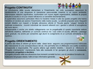Progetto CONTINUITA’
La conclusione della scuola elementare e l’inserimento nel ciclo successivo assumono le
caratteristiche di una situazione di transizione psico-sociale (inserirsi in un nuovo ambiente,
interrompere relazioni significative, confrontarsi con nuove regole organizzative, adattare le proprie
abitudini di studio) e ciò può creare nell’alunno un sensibile disorientamento.
In quest’ottica assumono particolare rilievo le iniziative messe in atto da questo progetto che hanno
l’obiettivo di rendere più sereno l’inserimento nella nostra scuola . Le attività proposte sono: frequenti
contatti didattici con maestri e famiglie attraverso attività di “Scuola aperta “,stages” durante le
mattinate scolastiche , incontri individuali dei docenti referenti con i genitori e attività di accoglienza
dei nuovi alunni .
Indispensabile è anche uno stretto collegamento con la progettualità di questo importante settore
dell’attività didattica, definendo un curricolo continuo tra i due ordini di scuola, affinché i passaggi
siano graduali, ma anche per consentire agli alunni lo svolgimento di un curricolo stimolante e non
ripetitivo.
Progetto ORIENTAMENTO
A partire dal mese di ottobre gli alunni delle classi terze seguono una programmazione indirizzata
alla maturazione di una consapevolezza del sé, che permetta loro di effettuare una scelta scolastica
consapevole e responsabile. Per quanto attiene agli obiettivi didattici, i docenti si riferiscono al
“Progetto orientamento” mantenendo fede alla necessità di far giungere gli alunni a conoscere,
conoscersi, progettare e decidere.
Il progetto prevede nella sua attuazione due momenti correlati tra loro: uno di carattere formativo da
realizzare nel gruppo classe, l’altro di tipo informativo generale.
 