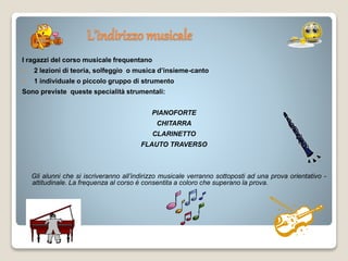 L’indirizzo musicale
I ragazzi del corso musicale frequentano
 2 lezioni di teoria, solfeggio o musica d’insieme-canto
 1 individuale o piccolo gruppo di strumento
Sono previste queste specialità strumentali:
PIANOFORTE
CHITARRA
CLARINETTO
FLAUTO TRAVERSO
Gli alunni che si iscriveranno all’indirizzo musicale verranno sottoposti ad una prova orientativo -
attitudinale. La frequenza al corso è consentita a coloro che superano la prova.
 