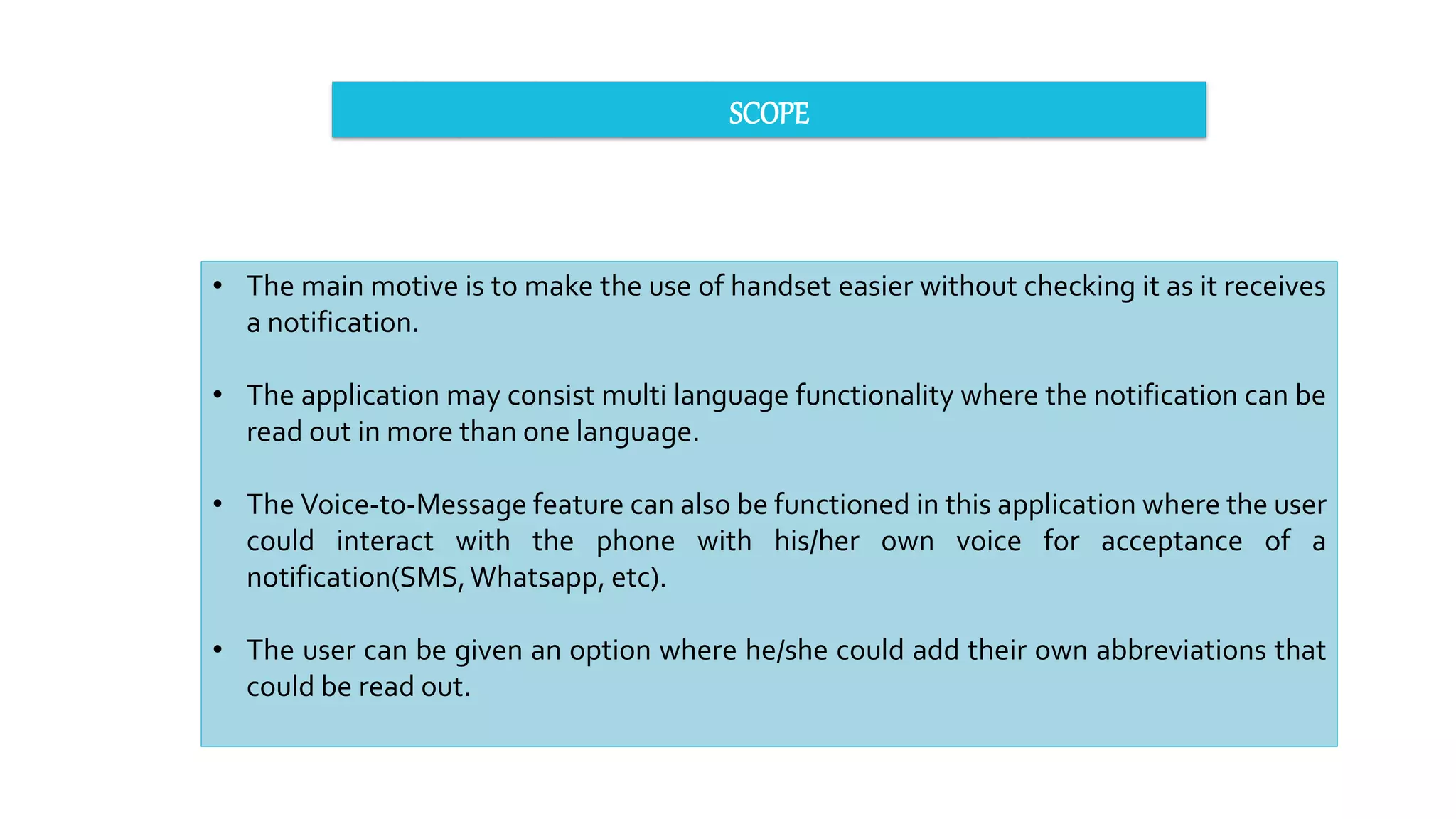 SCOPE
• The main motive is to make the use of handset easier without checking it as it receives
a notification.
• The application may consist multi language functionality where the notification can be
read out in more than one language.
• The Voice-to-Message feature can also be functioned in this application where the user
could interact with the phone with his/her own voice for acceptance of a
notification(SMS,Whatsapp, etc).
• The user can be given an option where he/she could add their own abbreviations that
could be read out.
 
