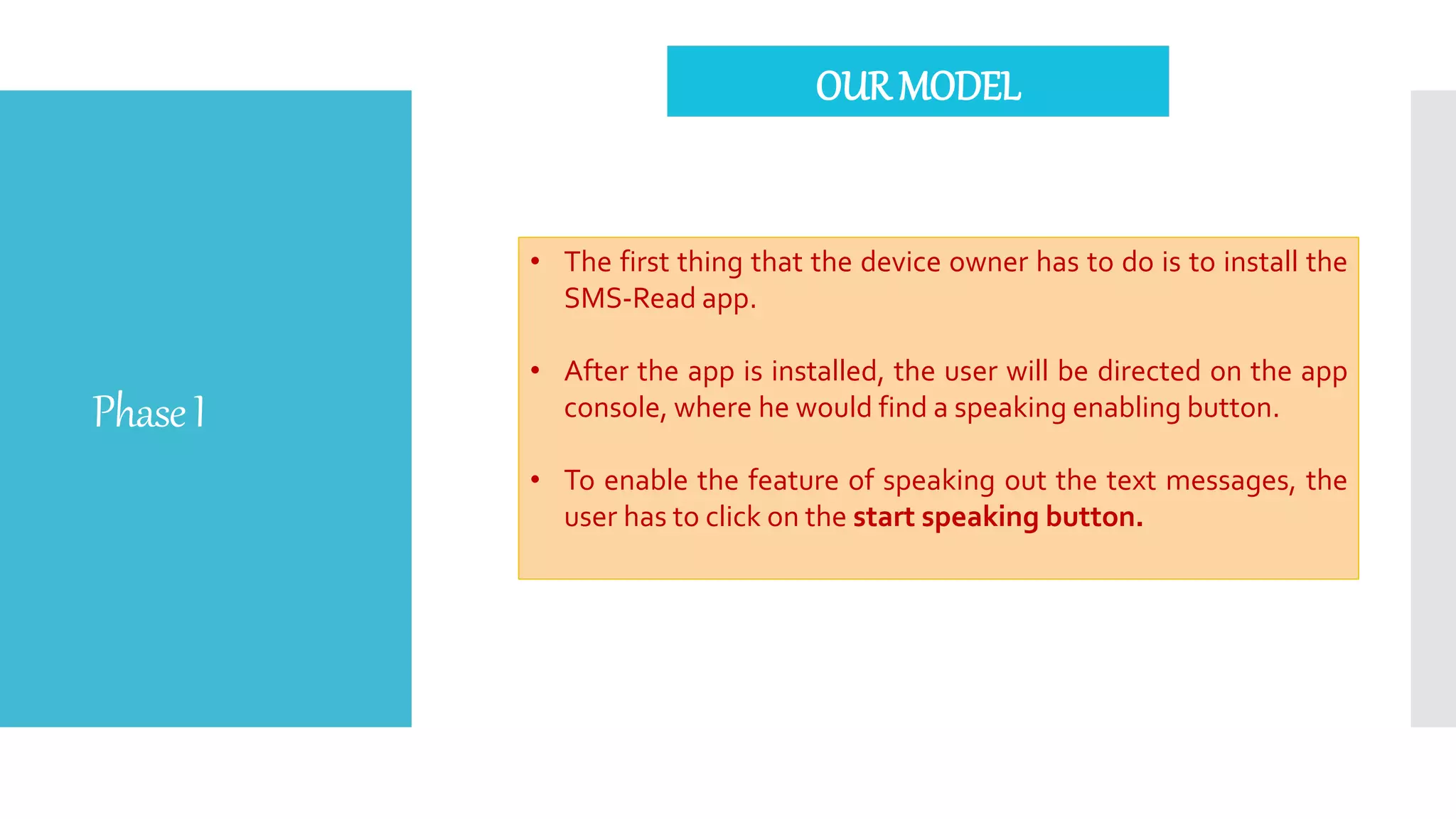 PhaseI
• The first thing that the device owner has to do is to install the
SMS-Read app.
• After the app is installed, the user will be directed on the app
console, where he would find a speaking enabling button.
• To enable the feature of speaking out the text messages, the
user has to click on the start speaking button.
OUR MODEL
 