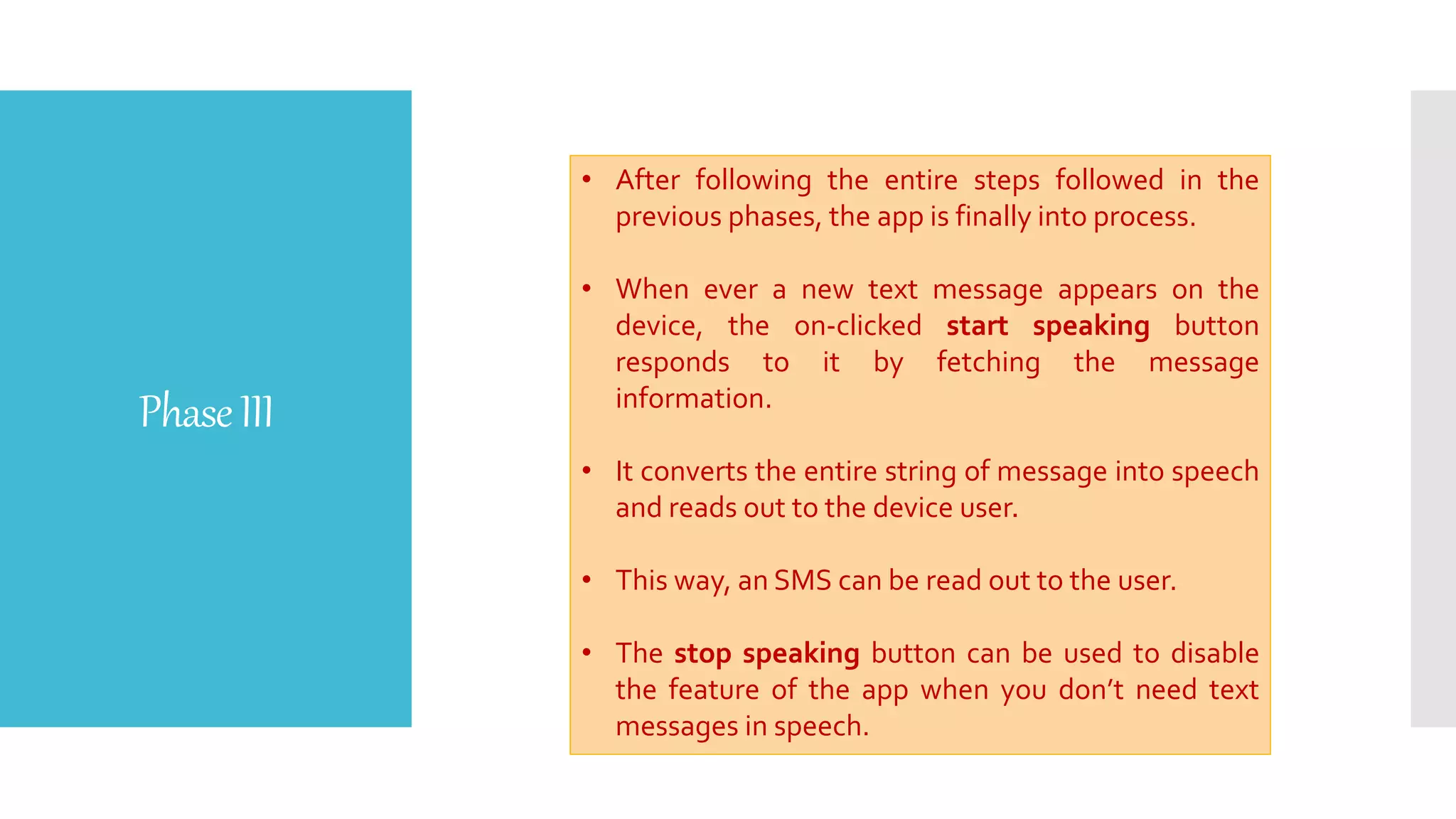PhaseIII
• After following the entire steps followed in the
previous phases, the app is finally into process.
• When ever a new text message appears on the
device, the on-clicked start speaking button
responds to it by fetching the message
information.
• It converts the entire string of message into speech
and reads out to the device user.
• This way, an SMS can be read out to the user.
• The stop speaking button can be used to disable
the feature of the app when you don’t need text
messages in speech.
 