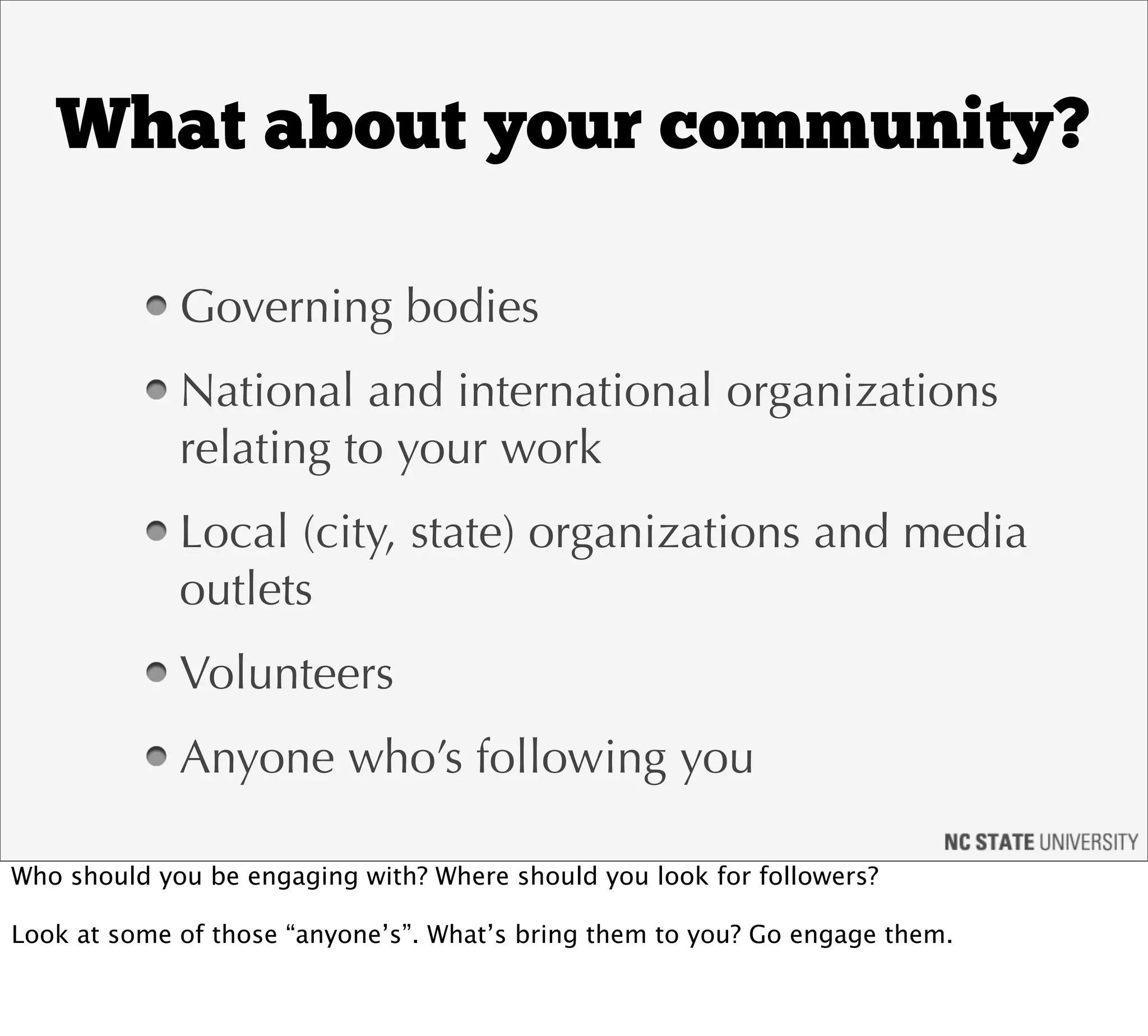 What about your community?

             Governing bodies
             National and international organizations
             relating to your work
             Local (city, state) organizations and media
             outlets
             Volunteers
             Anyone who’s following you

Who should you be engaging with? Where should you look for followers?

Look at some of those “anyone’s”. What’s bring them to you? Go engage them.
 