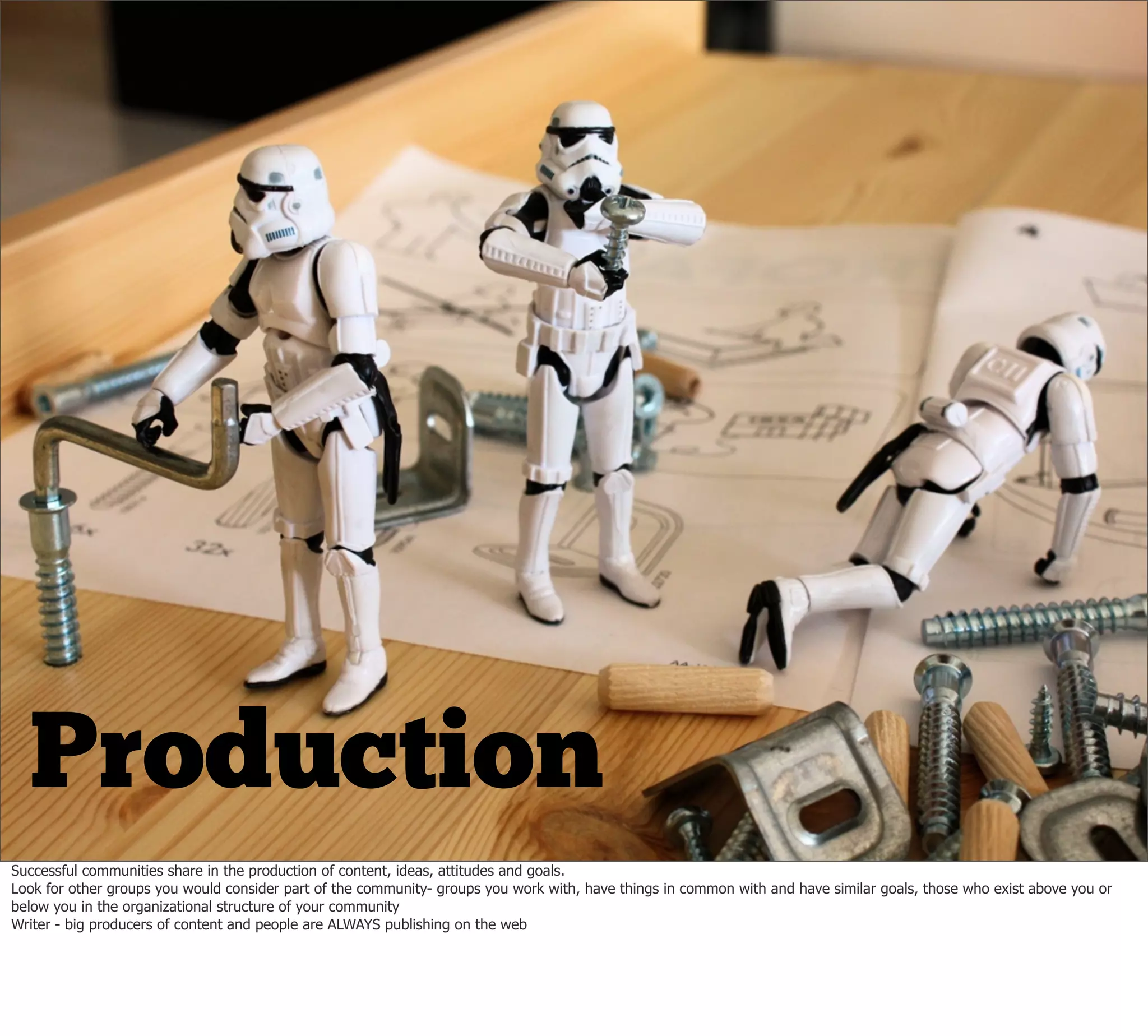 Production
Successful communities share in the production of content, ideas, attitudes and goals.
Look for other groups you would consider part of the community- groups you work with, have things in common with and have similar goals, those who exist above you or
below you in the organizational structure of your community
Writer - big producers of content and people are ALWAYS publishing on the web
 