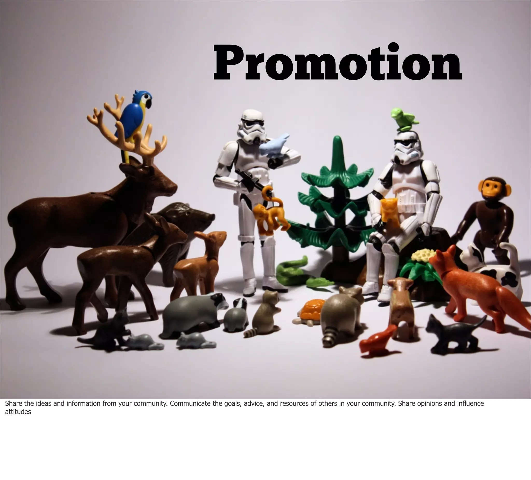 Promotion




Share the ideas and information from your community. Communicate the goals, advice, and resources of others in your community. Share opinions and influence
attitudes
 