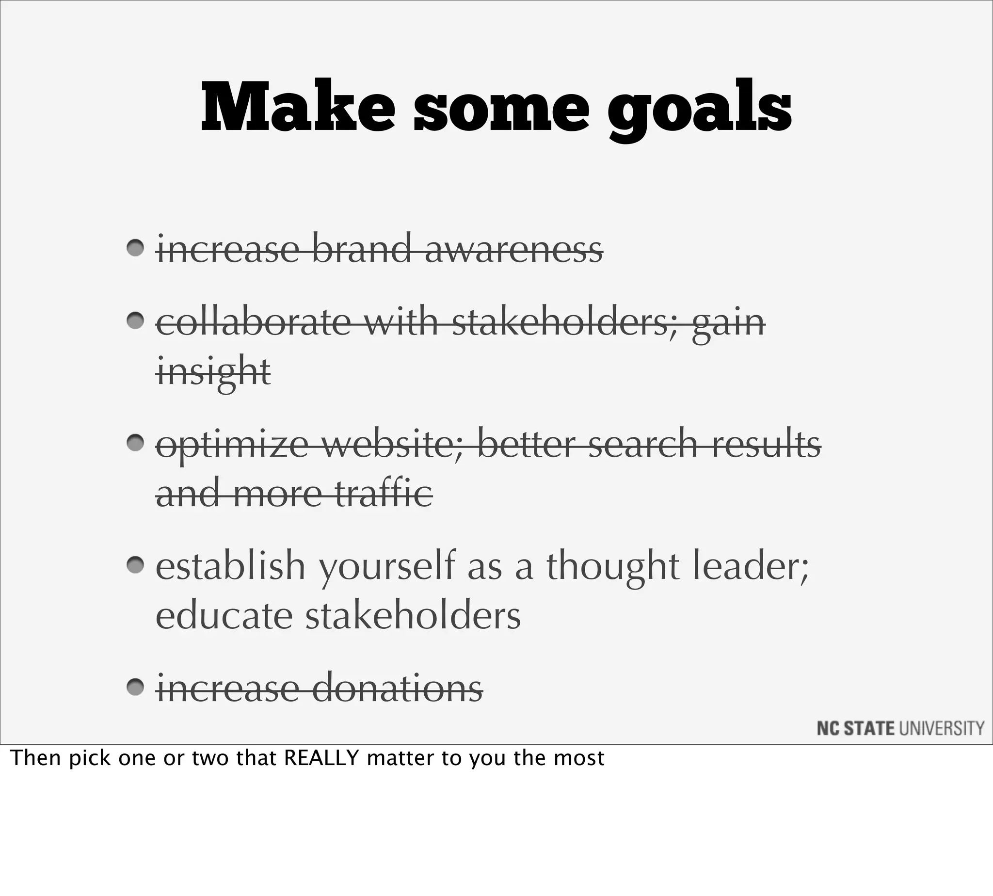 Make some goals
             increase brand awareness
             collaborate with stakeholders; gain
             insight
             optimize website; better search results
             and more trafﬁc
             establish yourself as a thought leader;
             educate stakeholders
             increase donations
Then pick one or two that REALLY matter to you the most
 