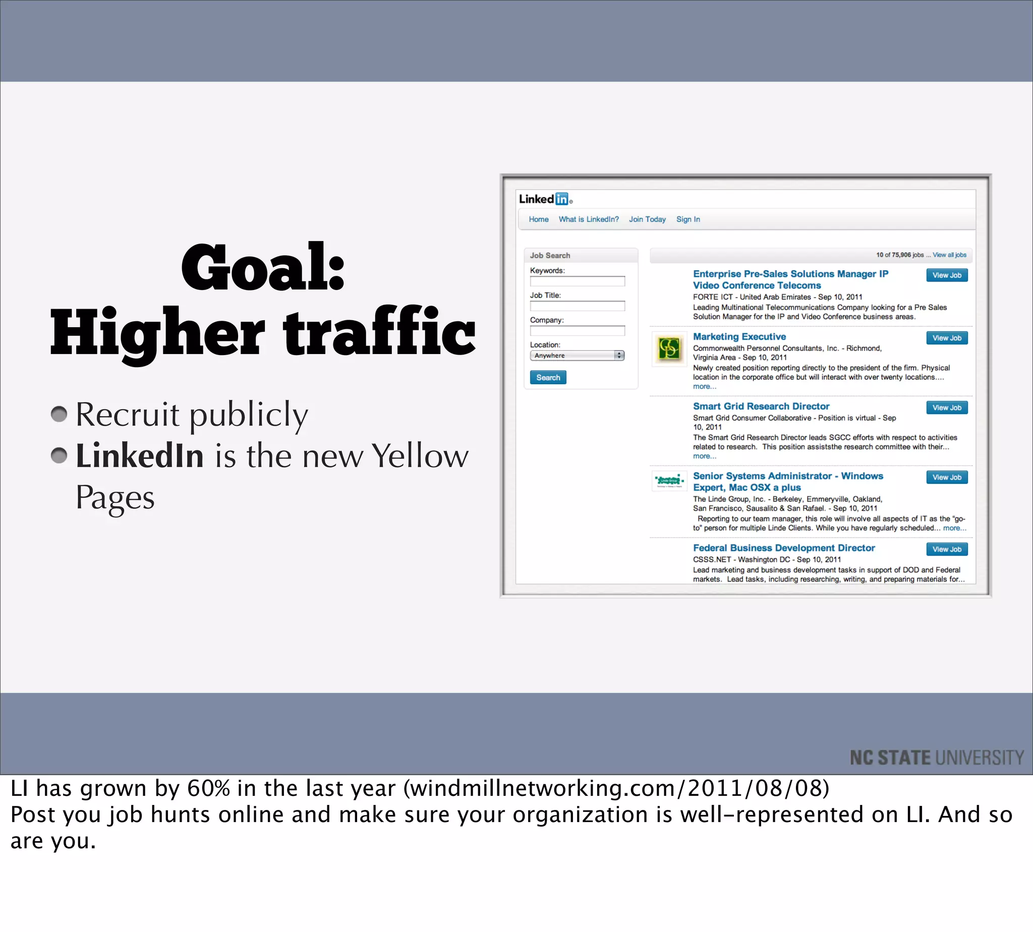 Goal:
   Higher traffic
     Recruit publicly
     LinkedIn is the new Yellow
     Pages




LI has grown by 60% in the last year (windmillnetworking.com/2011/08/08)
Post you job hunts online and make sure your organization is well-represented on LI. And so
are you.
 