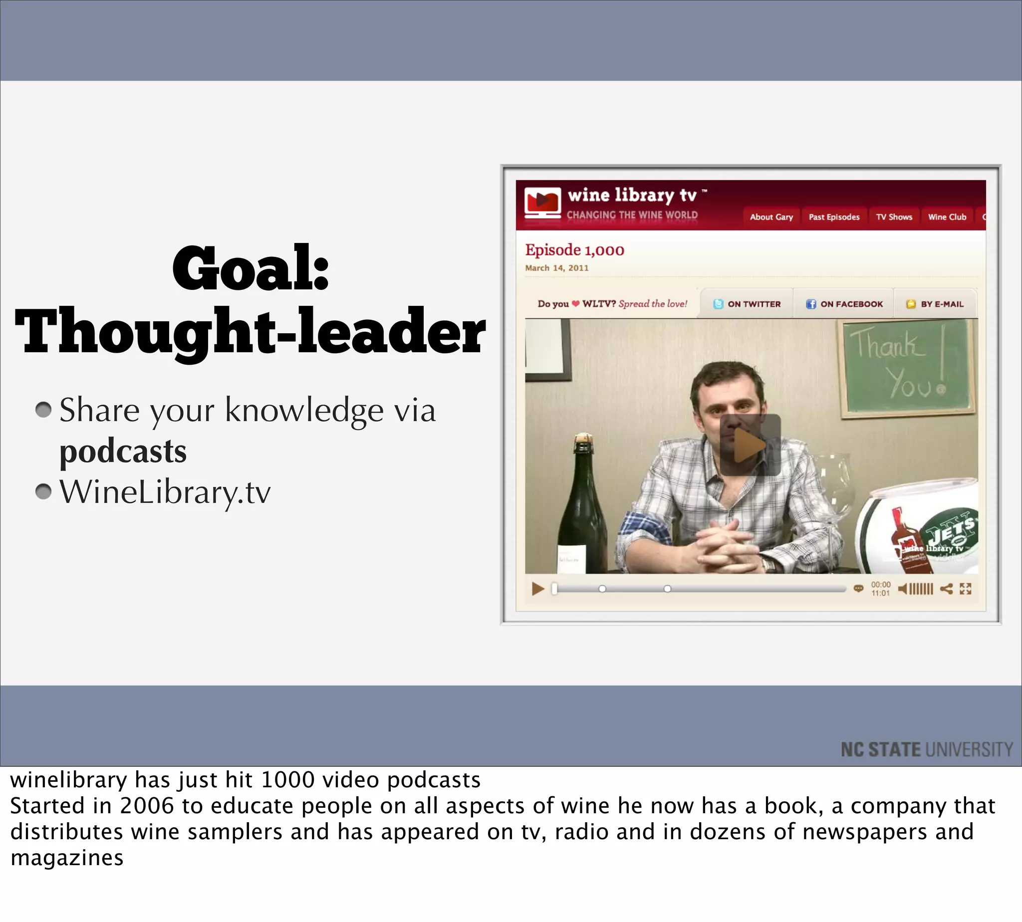 Goal:
Thought-leader
    Share your knowledge via
    podcasts
    WineLibrary.tv




winelibrary has just hit 1000 video podcasts
Started in 2006 to educate people on all aspects of wine he now has a book, a company that
distributes wine samplers and has appeared on tv, radio and in dozens of newspapers and
magazines
 