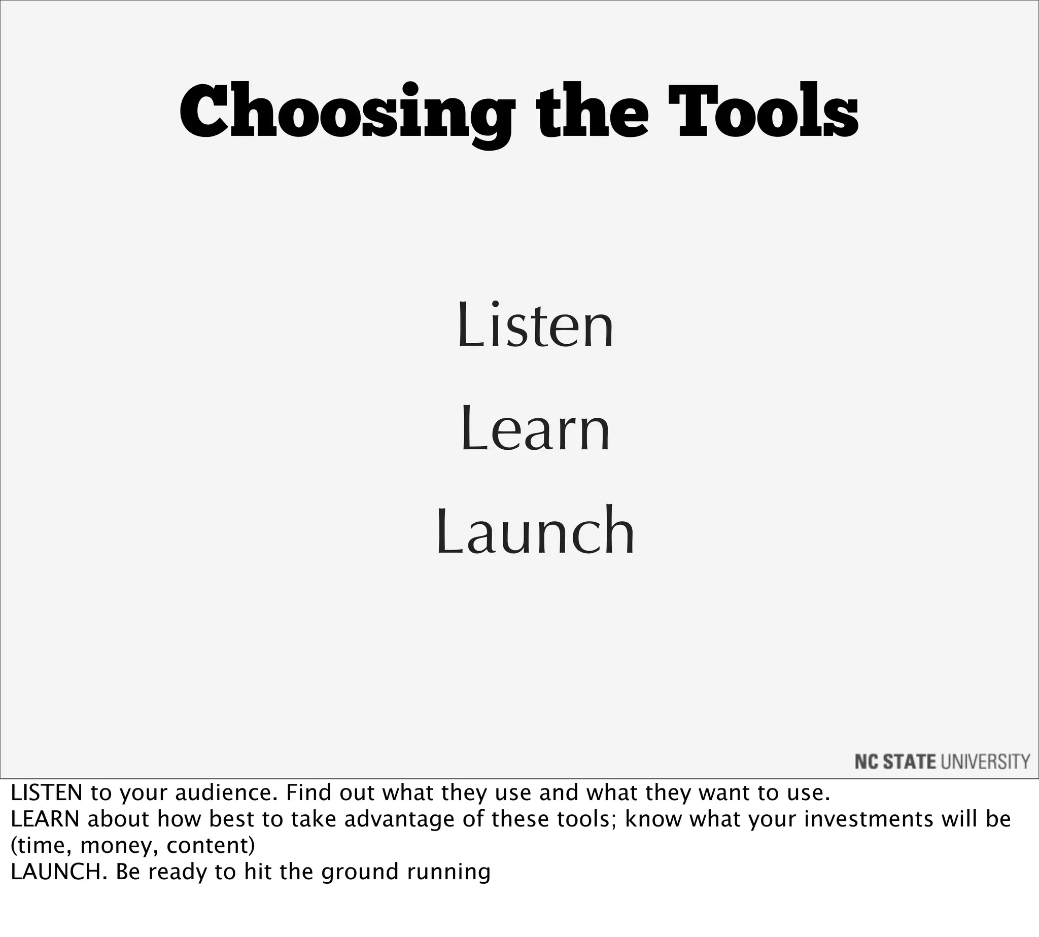 Choosing the Tools

                                       Listen
                                       Learn
                                     Launch


LISTEN to your audience. Find out what they use and what they want to use.
LEARN about how best to take advantage of these tools; know what your investments will be
(time, money, content)
LAUNCH. Be ready to hit the ground running
 