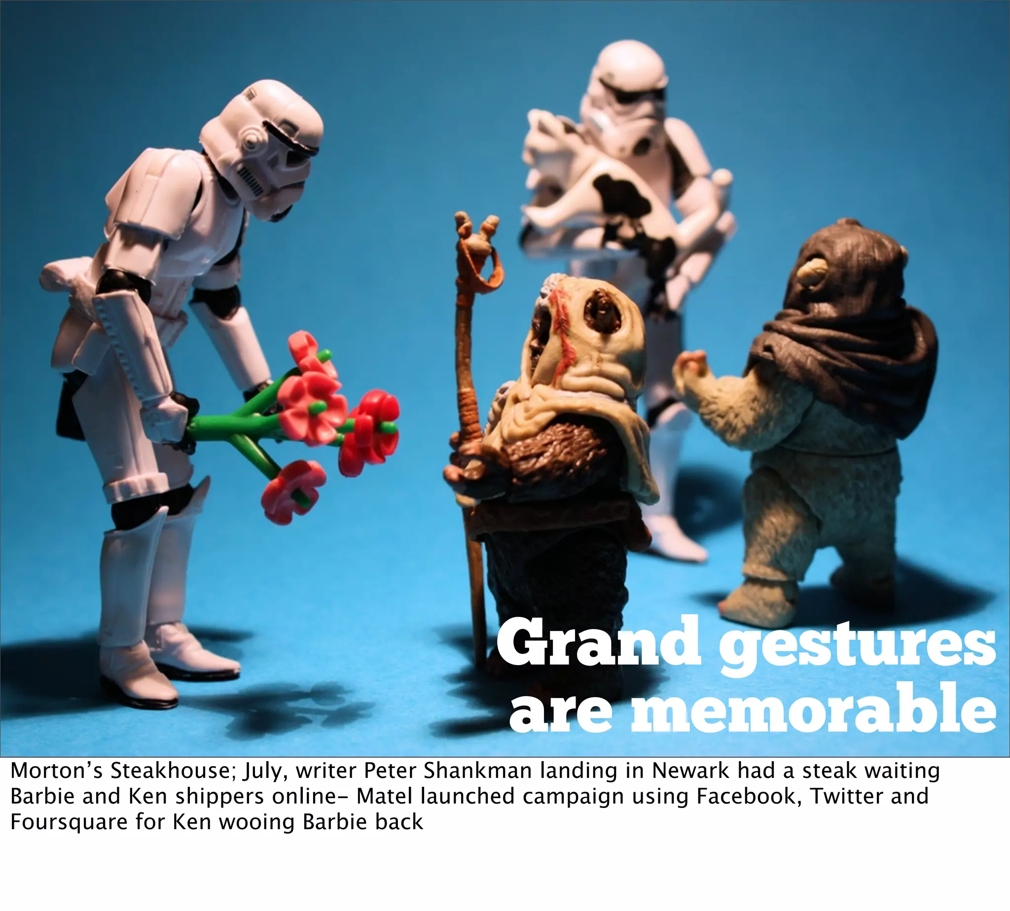 Grand gestures
                                            are memorable
Morton’s Steakhouse; July, writer Peter Shankman landing in Newark had a steak waiting
Barbie and Ken shippers online- Matel launched campaign using Facebook, Twitter and
Foursquare for Ken wooing Barbie back
 