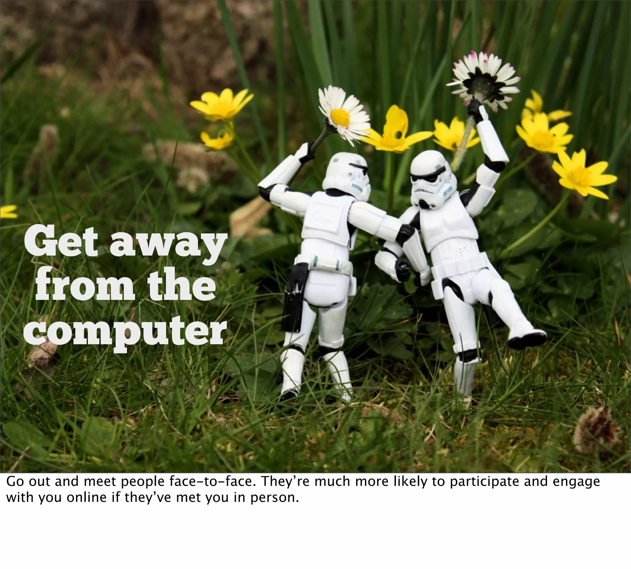 Get away
  from the
  computer


Go out and meet people face-to-face. They’re much more likely to participate and engage
with you online if they’ve met you in person.
 