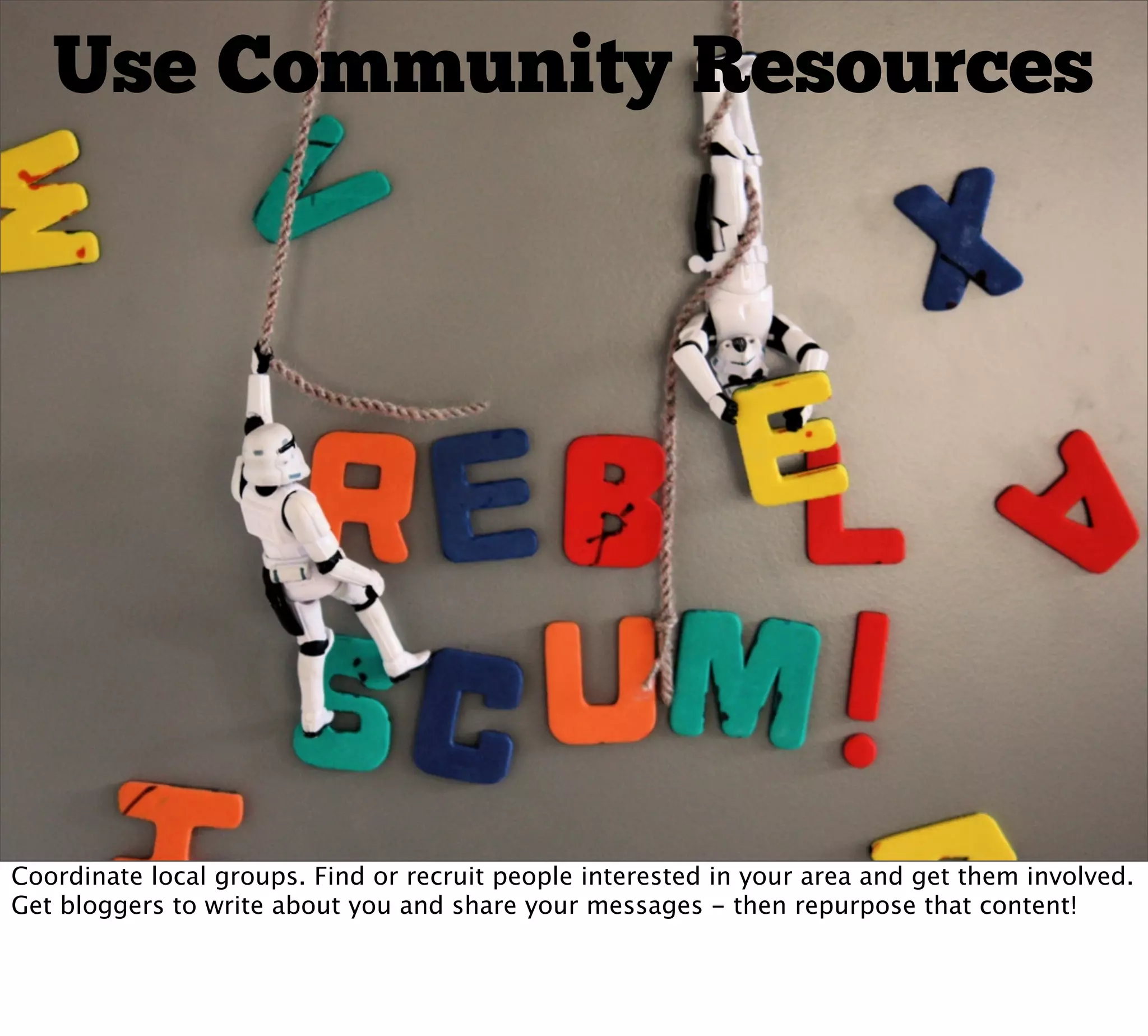 Use Community Resources




Coordinate local groups. Find or recruit people interested in your area and get them involved.
Get bloggers to write about you and share your messages - then repurpose that content!
 