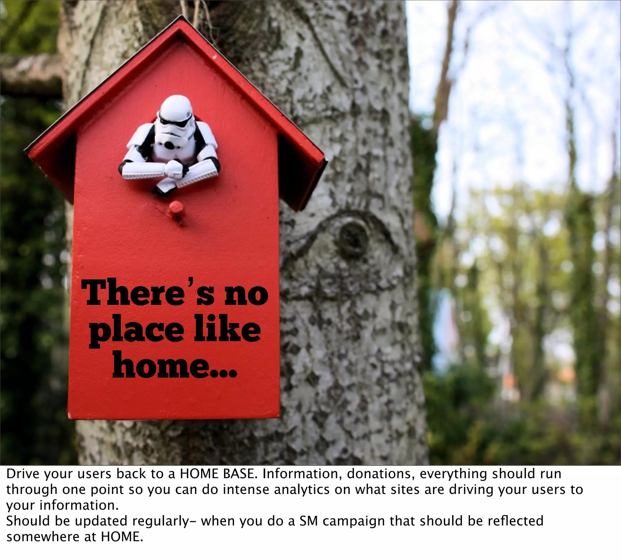 There’s no
           place like
            home...

Drive your users back to a HOME BASE. Information, donations, everything should run
through one point so you can do intense analytics on what sites are driving your users to
your information.
Should be updated regularly- when you do a SM campaign that should be reﬂected
somewhere at HOME.
 