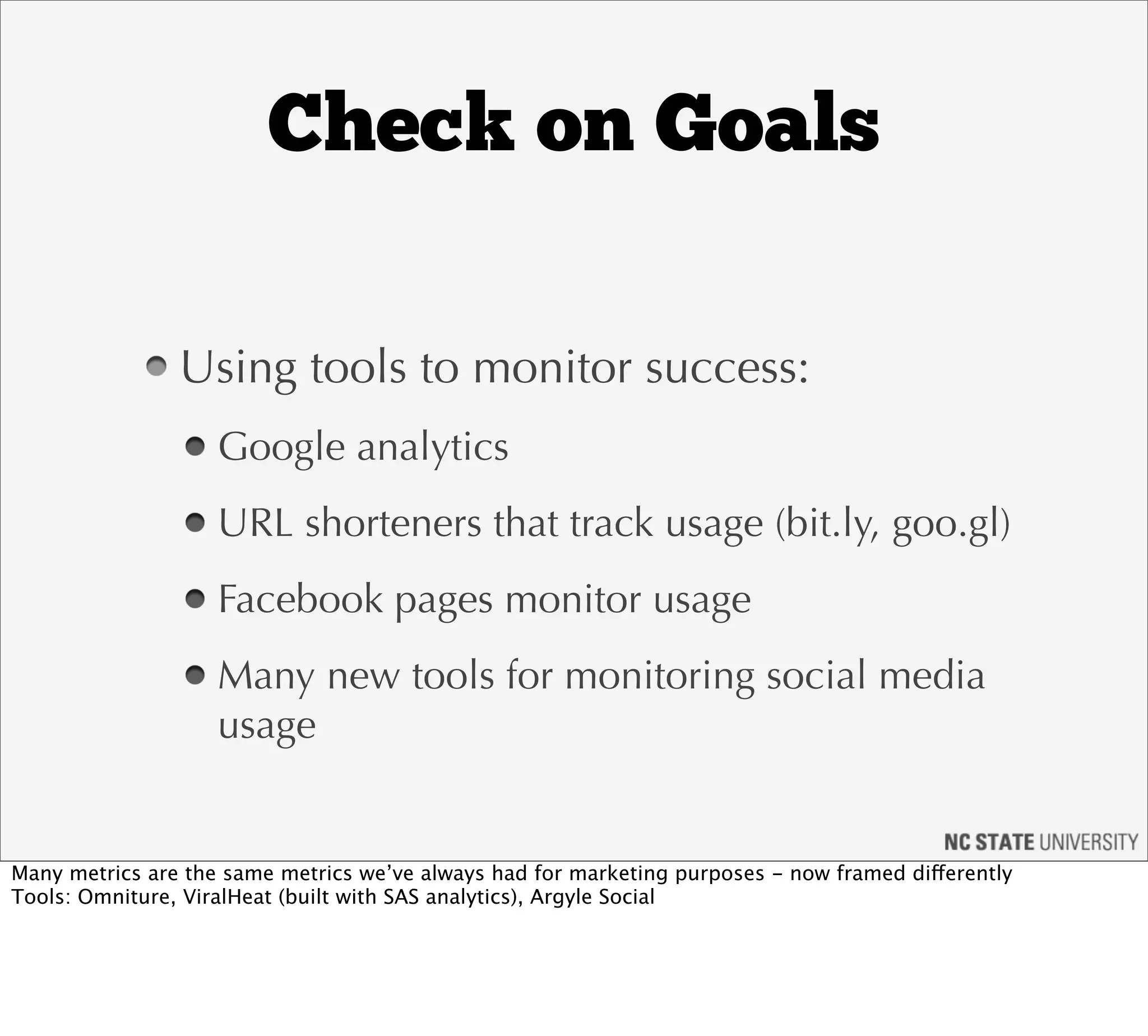 Check on Goals

                Using tools to monitor success:
                    Google analytics
                    URL shorteners that track usage (bit.ly, goo.gl)
                    Facebook pages monitor usage
                    Many new tools for monitoring social media
                    usage


Many metrics are the same metrics we’ve always had for marketing purposes - now framed differently
Tools: Omniture, ViralHeat (built with SAS analytics), Argyle Social
 