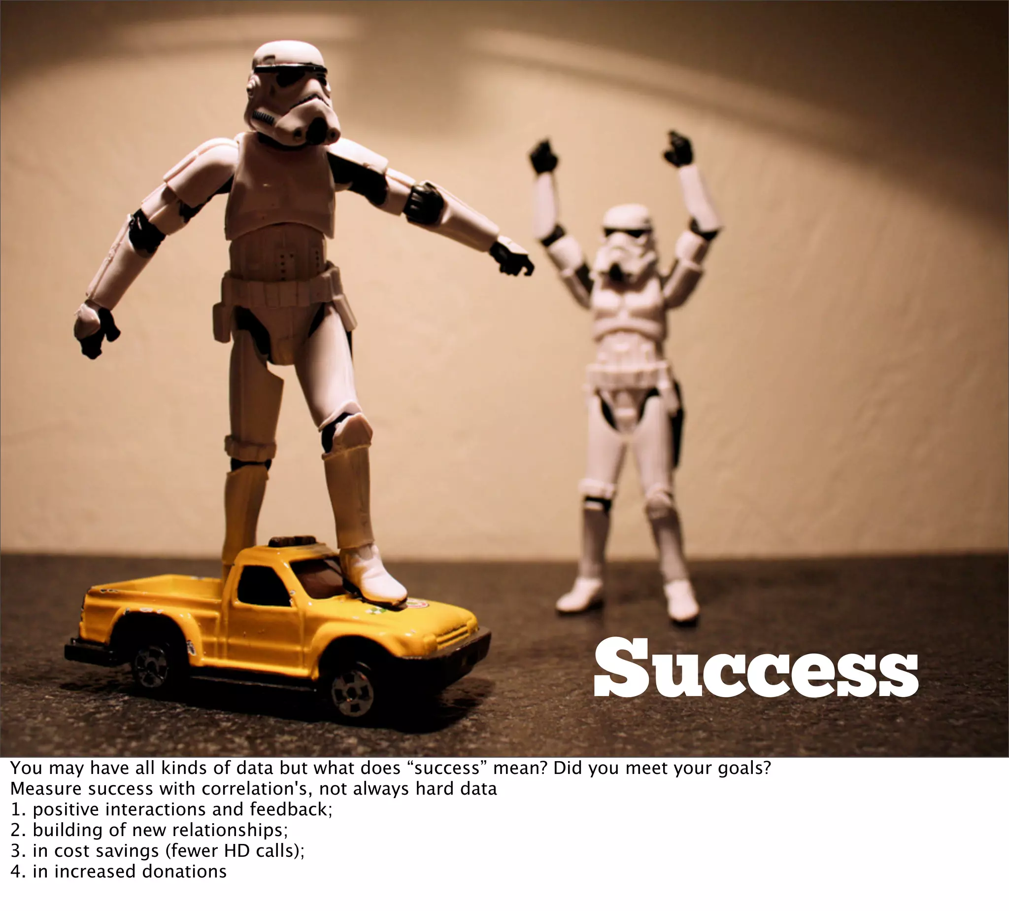Success
You may have all kinds of data but what does “success” mean? Did you meet your goals?
Measure success with correlation's, not always hard data
1. positive interactions and feedback;
2. building of new relationships;
3. in cost savings (fewer HD calls);
4. in increased donations
 