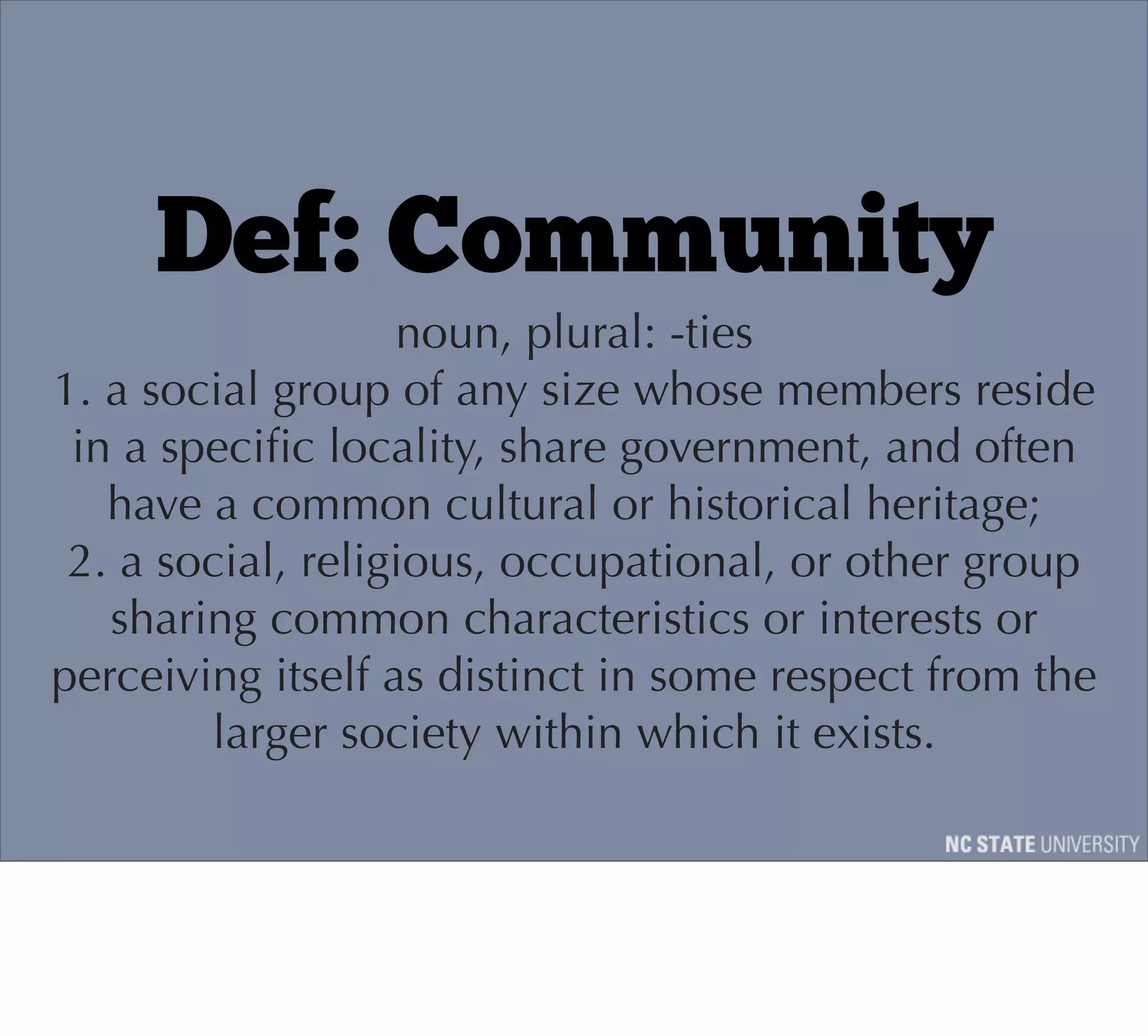 Def: Community
                   noun, plural: -ties
1. a social group of any size whose members reside
 in a speciﬁc locality, share government, and often
   have a common cultural or historical heritage;
 2. a social, religious, occupational, or other group
   sharing common characteristics or interests or
perceiving itself as distinct in some respect from the
        larger society within which it exists.
 