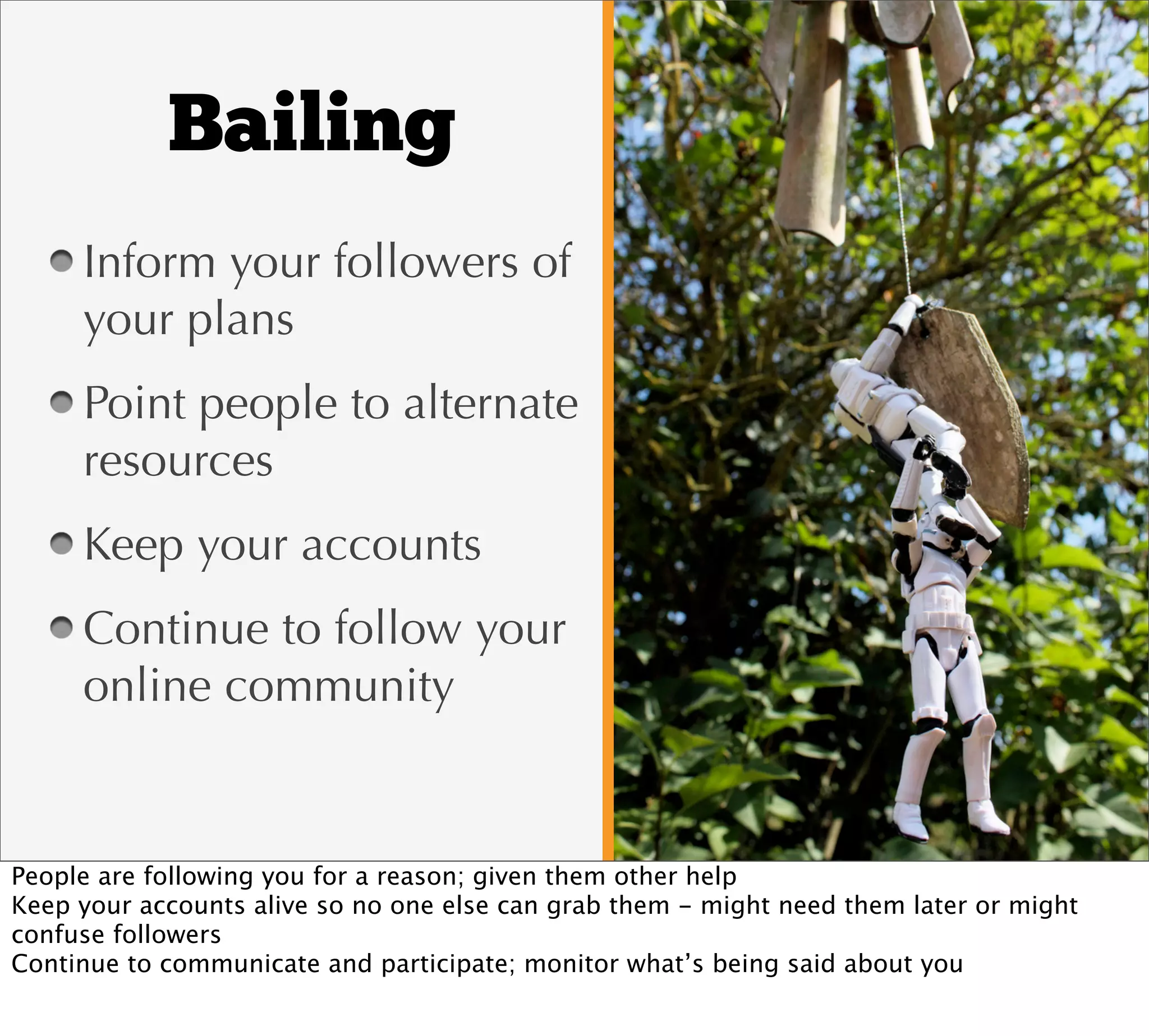 Bailing
     Inform your followers of
     your plans
     Point people to alternate
     resources
     Keep your accounts
     Continue to follow your
     online community


People are following you for a reason; given them other help
Keep your accounts alive so no one else can grab them - might need them later or might
confuse followers
Continue to communicate and participate; monitor what’s being said about you
 