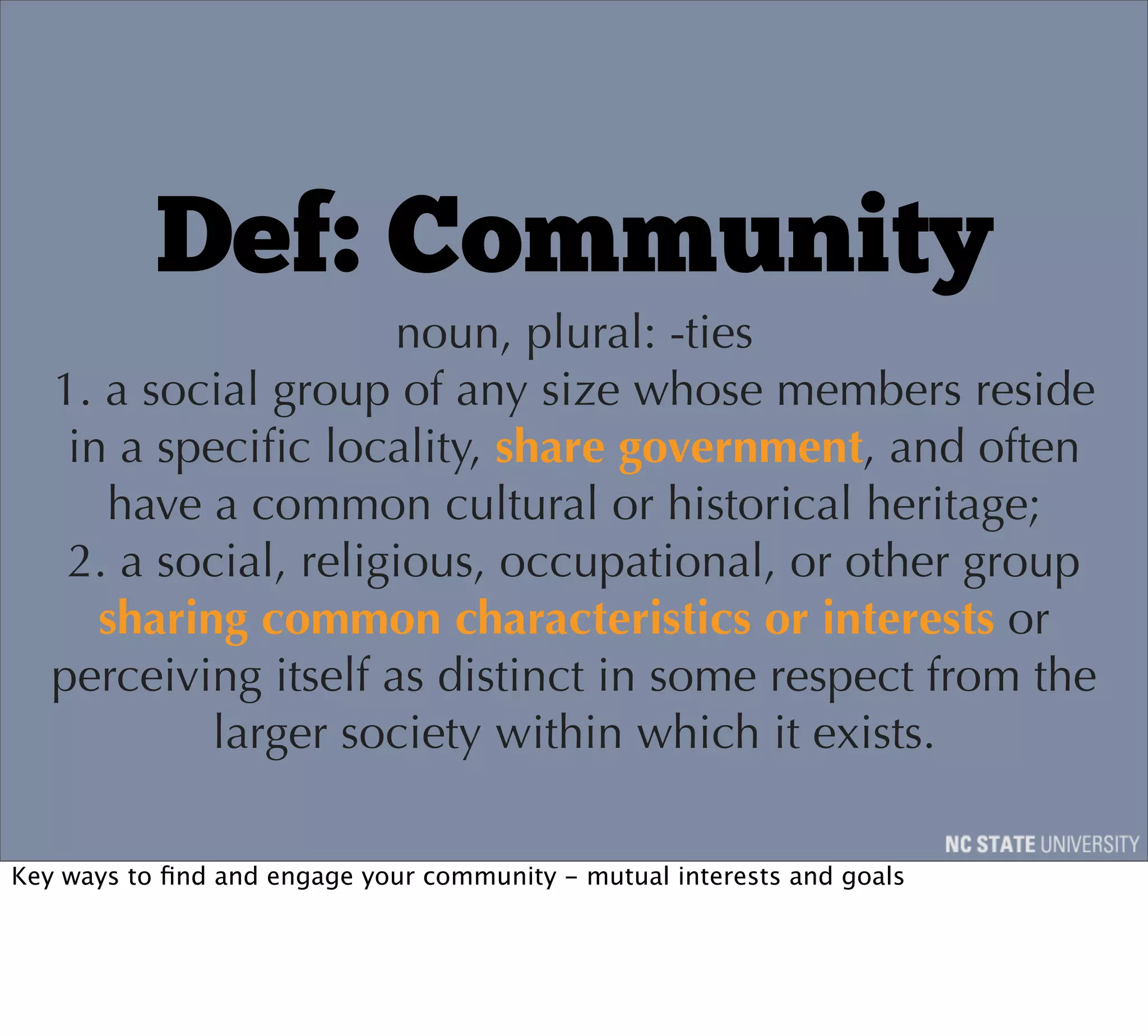 Def: Community
                      noun, plural: -ties
   1. a social group of any size whose members reside
    in a speciﬁc locality, share government, and often
      have a common cultural or historical heritage;
    2. a social, religious, occupational, or other group
      sharing common characteristics or interests or
   perceiving itself as distinct in some respect from the
            larger society within which it exists.

Key ways to ﬁnd and engage your community - mutual interests and goals
 