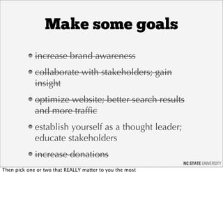 Make some goals
             increase brand awareness
             collaborate with stakeholders; gain
             insight
             optimize website; better search results
             and more trafﬁc
             establish yourself as a thought leader;
             educate stakeholders
             increase donations
Then pick one or two that REALLY matter to you the most
 