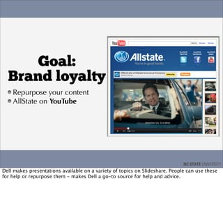 Goal:
  Brand loyalty
    Repurpose your content
    AllState on YouTube




Dell makes presentations available on a variety of topics on Slideshare. People can use these
for help or repurpose them - makes Dell a go-to source for help and advice.
 