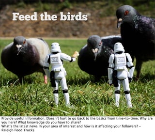 Feed the birds




Provide useful information. Doesn’t hurt to go back to the basics from time-to-time. Why are
you here? What knowledge do you have to share?
What’s the latest news in your area of interest and how is it affecting your followers? -
Raleigh Food Trucks
 