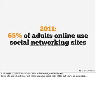 2011:
       65% of adults online use
       social networking sites
                             pewinternet.org/Reports/2011/Social-Networking-Sites.aspx




% of users stable across races, education levels, income levels
Some old stats hold true: still more younger users than older but you’d be surprised...
 