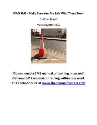 ICAO SMS - Make Sure You Are Safe With These Tools
                  By Brian Bowie
                Manual Masters LLC




 Do you need a SMS manual or training program?
Get your SMS manual or training within one week
at a cheaper price at www.themanualmasters.com
 