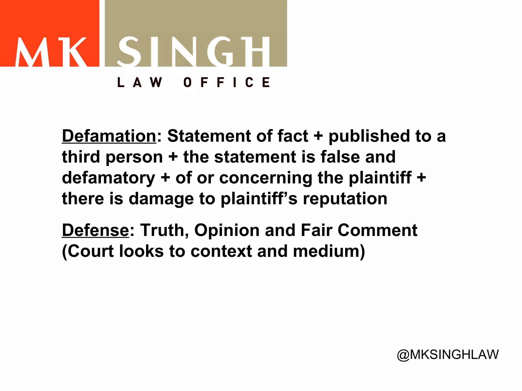 Defamation : Statement of fact + published to a third person + the statement is false and defamatory + of or concerning the plaintiff + there is damage to plaintiff’s reputation   Defense : Truth, Opinion and Fair Comment (Court looks to context and medium)  @MKSINGHLAW 