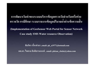 ?????????????? ???????????????? ???????????? ???????????? ??
                                    ?
??????? ????????? ???????????? ?????????????? ???? ??????? ?
                                  ?
(Implementation of GeoSensor Web Portal for Sensor Network
       Case study SMS Water resource Observation)

             ??????? ?????????? ,email: pk_a1977@hotmail.com
       ??.??. ????? ?? ??????????? , email: phisan_chula@yahoo.com
 