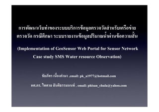 การพัฒนาเว็บท่ าของระบบบริการข้ อมลตรวจวัดสํ าหรับเครือข่ าย
                                    ู
ตรวจวัด กรณีศึกษา ระบบรายงานข้ อมลปริมาณนําผ่ านข้ อความสั น
                                  ู
(Implementation of GeoSensor Web Portal for Sensor Network
       Case study SMS Water resource Observation)

             ชัยภัทร เนืองคํามา ,email: pk_a1977@hotmail.com
       ผศ.ดร. ไพศาล สั นติธรรมนนท์ , email: phisan_chula@yahoo.com
 
