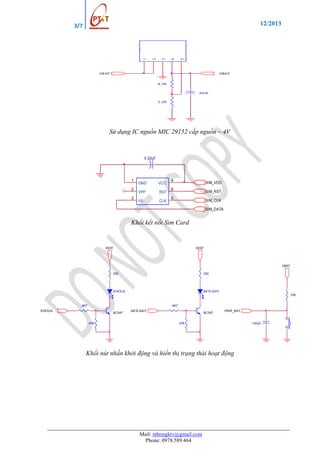 12/2013

5

4

3

2

1

3/7

VEXT

VBAT

4,7K
22uF
2.2K

Sử dụng IC nguồn MIC 29152 cấp nguồn ~ 4V

0.22uF

1
2
3

GND
VPP
I/0

VCC
RST
CLK

4

SIM_VDD

5

SIM_RST

6

SIM_CLK
SIM_DATA

Khối kết nối Sim Card

VEXT

VEXT

VBAT
330

330

STATUS

NETLIGHT
10K

4K7

4K7

STATUS

BC547
47K

NETLIGHT

BC547

PWR_KEY

47K

Khối nút nhấn khởi động và hiển thị trạng thái hoạt động

Mail: nthongktv@gmail.com
Phone: 0978.589.464

100uF

 