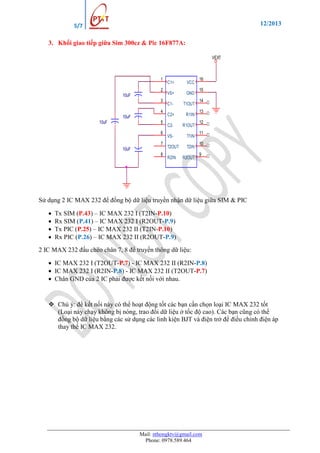 12/2013

5/7

3. Khối giao tiếp giữa Sim 300cz & Pic 16F877A:
VEXT

1
2
10uF
3
4
10uF
10uF

5
6
7
10uF
8

C1+

VCC

VS+

GND

C1-

T1OUT

C2+

R1IN

C2-

R1OUT

VS-

T1IN

T2OUT

T2IN

R2IN

R2OUT

16
15
14
13
12
11
10
9

Sử dụng 2 IC MAX 232 để đồng bộ dữ liệu truyền nhận dữ liệu giữa SIM & PIC





Tx SIM (P.43) – IC MAX 232 I (T2IN-P.10)
Rx SIM (P.41) – IC MAX 232 I (R2OUT-P.9)
Tx PIC (P.25) – IC MAX 232 II (T2IN-P.10)
Rx PIC (P.26) – IC MAX 232 II (R2OUT-P.9)

2 IC MAX 232 đấu chéo chân 7, 8 để truyền thông dữ liệu:
 IC MAX 232 I (T2OUT-P.7) - IC MAX 232 II (R2IN-P.8)
 IC MAX 232 I (R2IN-P.8) - IC MAX 232 II (T2OUT-P.7)
 Chân GND của 2 IC phải được kết nối với nhau.

 Chú ý: để kết nối này có thể hoạt động tốt các bạn cần chọn loại IC MAX 232 tốt
(Loại này chạy không bị nóng, trao đổi dữ liệu ở tốc độ cao). Các bạn cũng có thể
đồng bộ dữ liệu bằng các sử dụng các linh kiện BJT và điện trở để điều chỉnh điện áp
thay thế IC MAX 232.

Mail: nthongktv@gmail.com
Phone: 0978.589.464

 