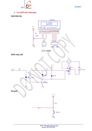 12/2013

6/7

4. Các khối chức năng phụ:
Khối hiển thị
LCD16*2

LCD
1
2
3
4
5
6
7
8
9
10
11
12
13
14
15
16

HI

Vss
Vdd
V0
RS
R/W
E
D0
D1
D2
D3
D4
D5
D6
D7
A
K

VCC

R1

1
2
3
4

1
2

POT

RS - E

0

DB4 ...... DB7

LCD 1602A
Khối công suất
AC

12 VDC
HI

5

1

LS1
3

VDC in

330

4K7

1K

4

VAC out

1
2

2

HI

4

1

Relay
LED

1N4148

3

2

PC817

C1815
NPN BCE

0

0

Keypad
5 VDC

HI
10K

Pin in

HI

Button

0

Mail: nthongktv@gmail.com
Phone: 0978.589.464

 