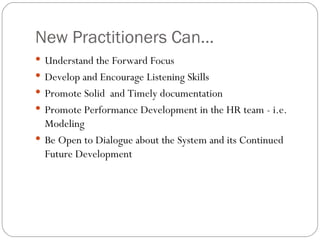 New Practitioners Can... Understand the Forward Focus Develop and Encourage Listening Skills Promote Solid  and Timely documentation Promote Performance Development in the HR team - i.e. Modeling  Be Open to Dialogue about the System and its Continued Future Development  
