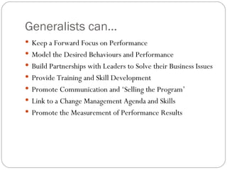 Generalists can... Keep a Forward Focus on Performance Model the Desired Behaviours and Performance Build Partnerships with Leaders to Solve their Business Issues Provide Training and Skill Development Promote Communication and ‘Selling the Program’  Link to a Change Management Agenda and Skills Promote the Measurement of Performance Results  