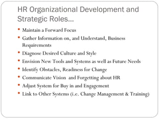 HR Organizational Development and Strategic Roles...  Maintain a Forward Focus  Gather Information on, and Understand, Business Requirements Diagnose Desired Culture and Style  Envision New Tools and Systems as well as Future Needs Identify Obstacles, Readiness for Change  Communicate Vision  and Forgetting about HR  Adjust System for Buy in and Engagement Link to Other Systems (i.e. Change Management & Training)  