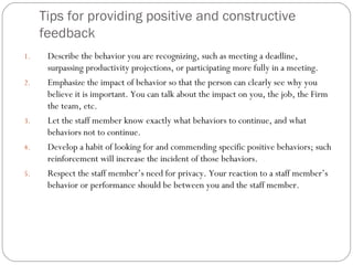 Tips for providing positive and constructive feedback Describe the behavior you are recognizing, such as meeting a deadline, surpassing productivity projections, or participating more fully in a meeting. Emphasize the impact of behavior so that the person can clearly see why you believe it is important. You can talk about the impact on you, the job, the Firm the team, etc. Let the staff member know exactly what behaviors to continue, and what behaviors not to continue. Develop a habit of looking for and commending specific positive behaviors; such reinforcement will increase the incident of those behaviors. Respect the staff member’s need for privacy. Your reaction to a staff member’s behavior or performance should be between you and the staff member. 