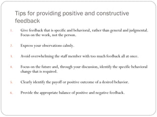 Tips for providing positive and constructive feedback Give feedback that is specific and behavioral, rather than general and judgmental. Focus on the work, not the person. Express your observations calmly. Avoid overwhelming the staff member with too much feedback all at once. Focus on the future and, through your discussion, identify the specific behavioral change that is required. Clearly identify the payoff or positive outcome of a desired behavior. Provide the appropriate balance of positive and negative feedback.  