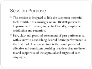 Session Purpose This session is designed to link the two most powerful tools available to a manager or an HR staff-person to improve performance, and coincidentally, employee satisfaction and retention.  Fair, clear and practical assessment of past performance, with a view to establishing desired future performance is the first tool. The second tool is the development of effective and consistent coaching practices that are linked to and supportive of the appraisal and targets of each employee.  