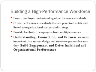 Building a High-Performance Workforce  Ensure employee understanding of performance standards. Create performance standards that are perceived as fair and linked to organizational success and strategy. Provide feedback to employees from multiple sources. Understanding, Connection, and Fairness  are more important than system design and structure per se– because they  Build Engagement and Drive Individual and Organizational Performance  
