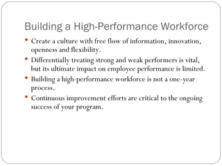 Building a High-Performance Workforce Create a culture with free flow of information, innovation, openness and flexibility. Differentially treating strong and weak performers is vital, but its ultimate impact on employee performance is limited. Building a high-performance workforce is not a one-year process. Continuous improvement efforts are critical to the ongoing success of your program. 