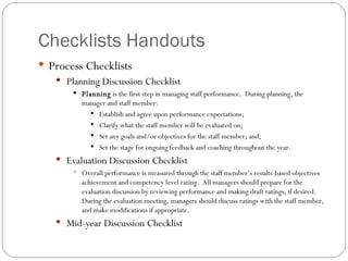 Checklists Handouts  Process Checklists Planning Discussion Checklist Planning  is the first step in managing staff performance.  During planning, the manager and staff member: Establish and agree upon performance expectations; Clarify what the staff member will be evaluated on; Set any goals and/or objectives for the staff member; and, Set the stage for ongoing feedback and coaching throughout the year. Evaluation Discussion Checklist Overall performance is measured through the staff member’s results-based objectives achievement and competency level rating.  All managers should prepare for the evaluation discussion by reviewing performance and making draft ratings, if desired.  During the evaluation meeting, managers should discuss ratings with the staff member, and make modifications if appropriate. Mid-year Discussion Checklist 