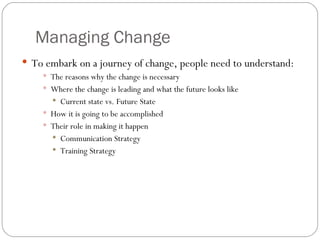 Managing Change To embark on a journey of change, people need to understand: The reasons why the change is necessary Where the change is leading and what the future looks like Current state vs. Future State How it is going to be accomplished Their role in making it happen Communication Strategy Training Strategy 