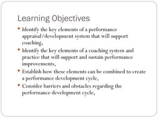 Learning Objectives  Identify the key elements of a performance appraisal/development system that will support coaching,  Identify the key elements of a coaching system and practice that will support and sustain performance improvements,  Establish how these elements can be combined to create a performance development cycle,  Consider barriers and obstacles regarding the performance development cycle,  