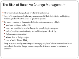 The Risk of Reactive Change Management All organizational change affects productivity and morale Successful organizations lead change to maximize ROI of the initiative and facilitate returning to the “Neutral Zone” as quickly as possible By merely reacting to change, the following outcomes are more likely: Increased resistance and conflict Issues not identified or resolved proactively, delaying the program Lack of employee motivation to work efficiently and effectively Early results not sustained Missed time or budget targets Loss of leadership credibility Only by systematically addressing and managing employee’s behaviours and reactions throughout the entire change process can productivity and morale be sustained or enhanced 