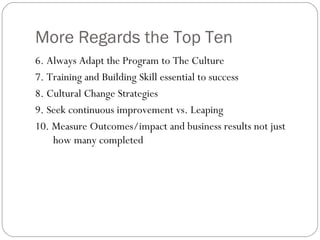 More Regards the Top Ten 6. Always Adapt the Program to The Culture  7. Training and Building Skill essential to success 8. Cultural Change Strategies 9. Seek continuous improvement vs. Leaping 10. Measure Outcomes/impact and business results not just how many completed 