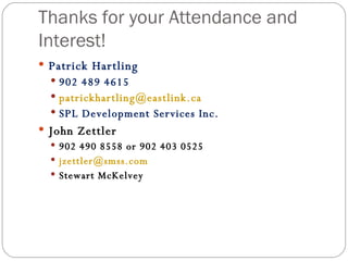 Thanks for your Attendance and Interest! Patrick Hartling  902 489 4615 [email_address] SPL Development Services Inc.  John Zettler 902 490 8558 or 902 403 0525 [email_address] Stewart McKelvey 