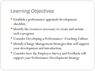 Learning Objectives  Establish a performance appraisal/development checklist,  Identify the resources necessary to create and sustain such a program  Consider Developing a Performance/ Coaching Culture Identify Change Management Strategies that will support your development and introduction, Consider how the Employee Survey and Feedback will support your Performance Development Strategy 