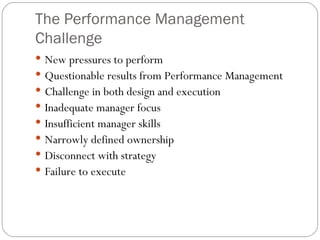The Performance Management Challenge New pressures to perform Questionable results from Performance Management Challenge in both design and execution Inadequate manager focus Insufficient manager skills Narrowly defined ownership Disconnect with strategy Failure to execute 
