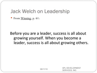 Jack Welch on Leadership From  Winning , p. 61: Before you are a leader, success is all about growing yourself. When you become a leader, success is all about growing others. 06/11/10 SPL DEVELOPMENT SERVICES, INC.  