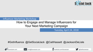 SocialJack.com facebook.com/SocialJackinfo@SocialJack.com @GetSocialJack
Tuesday, April 24, 2018
Influencer Marketing Workshop
How to Engage and Manage Influencers for
Your Next Marketing Campaign
#GotInfluence @GetSocialJack @CaitHassett @JacksonDeLisle
 